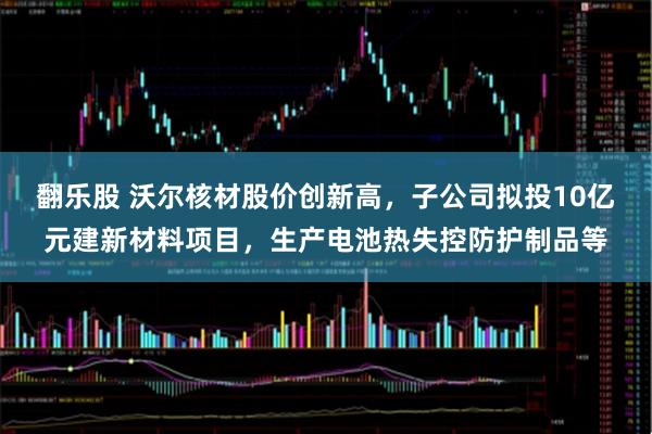 翻乐股 沃尔核材股价创新高，子公司拟投10亿元建新材料项目，生产电池热失控防护制品等