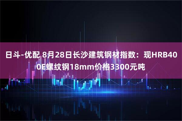 日斗-优配 8月28日长沙建筑钢材指数：现HRB400E螺纹钢18mm价格3300元吨