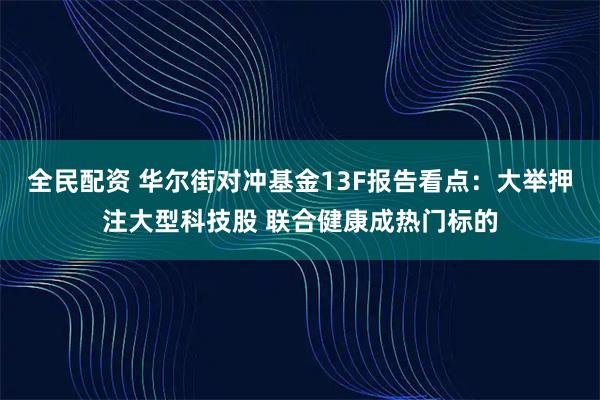 全民配资 华尔街对冲基金13F报告看点：大举押注大型科技股 联合健康成热门标的