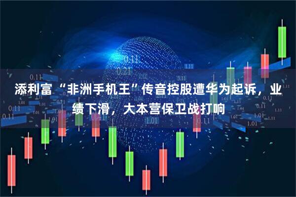 添利富 “非洲手机王”传音控股遭华为起诉，业绩下滑，大本营保卫战打响