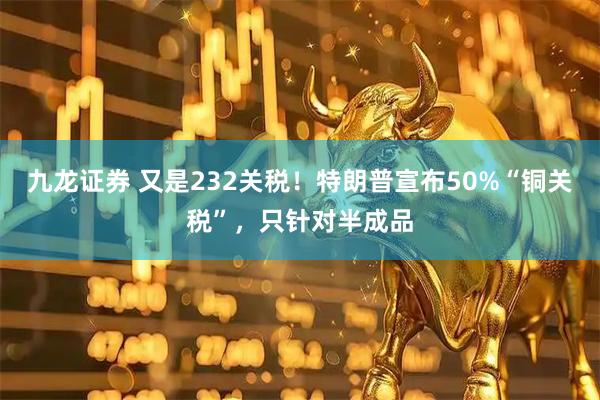 九龙证券 又是232关税！特朗普宣布50%“铜关税”，只针对半成品