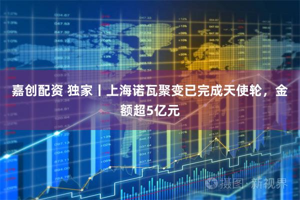 嘉创配资 独家丨上海诺瓦聚变已完成天使轮，金额超5亿元