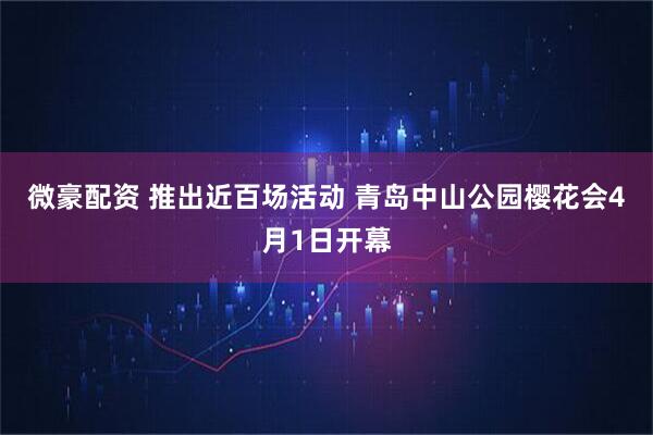 微豪配资 推出近百场活动 青岛中山公园樱花会4月1日开幕