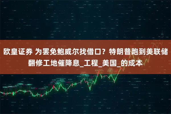 欧皇证券 为罢免鲍威尔找借口？特朗普跑到美联储翻修工地催降息_工程_美国_的成本