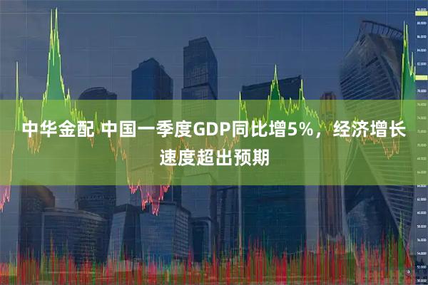 中华金配 中国一季度GDP同比增5%，经济增长速度超出预期