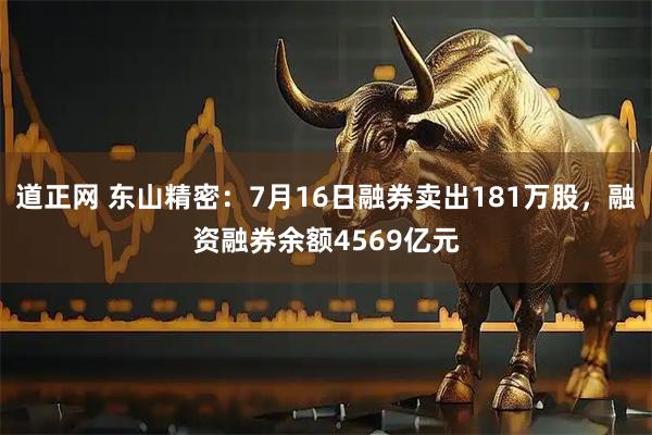 道正网 东山精密：7月16日融券卖出181万股，融资融券余额4569亿元