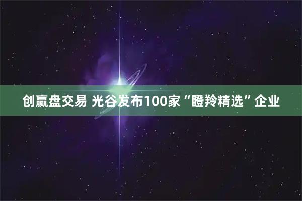 创赢盘交易 光谷发布100家“瞪羚精选”企业