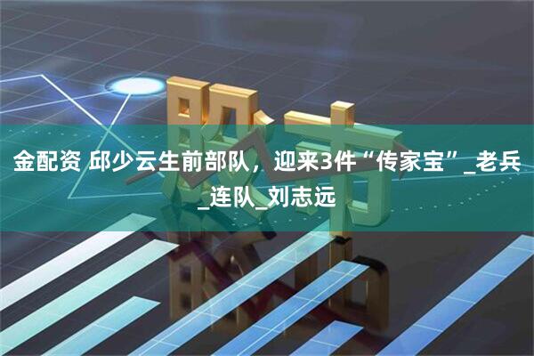 金配资 邱少云生前部队，迎来3件“传家宝”_老兵_连队_刘志远