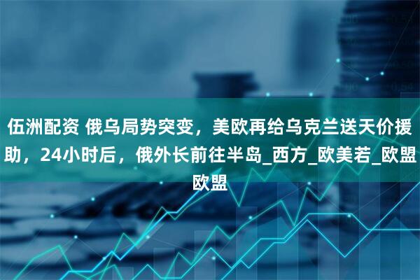 伍洲配资 俄乌局势突变，美欧再给乌克兰送天价援助，24小时后，俄外长前往半岛_西方_欧美若_欧盟