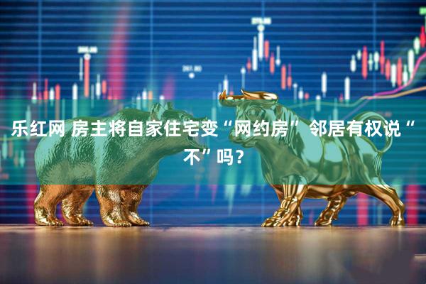 乐红网 房主将自家住宅变“网约房” 邻居有权说“不”吗？