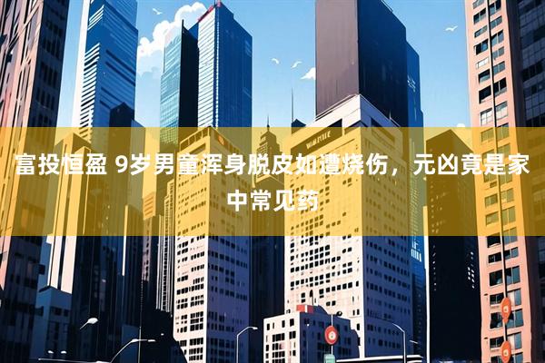 富投恒盈 9岁男童浑身脱皮如遭烧伤，元凶竟是家中常见药