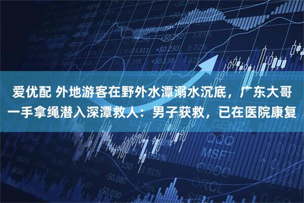 爱优配 外地游客在野外水潭溺水沉底，广东大哥一手拿绳潜入深潭救人：男子获救，已在医院康复
