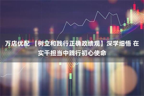 万店优配 【树立和践行正确政绩观】深学细悟 在实干担当中践行初心使命