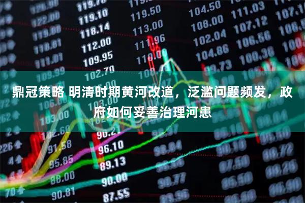 鼎冠策略 明清时期黄河改道，泛滥问题频发，政府如何妥善治理河患