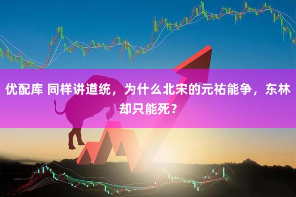 优配库 同样讲道统，为什么北宋的元祐能争，东林却只能死？