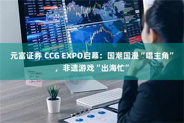 元富证券 CCG EXPO启幕：国潮国漫“唱主角”，非遗游戏“出海忙”