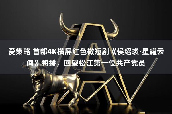 爱策略 首部4K横屏红色微短剧《侯绍裘·星耀云间》将播，回望松江第一位共产党员