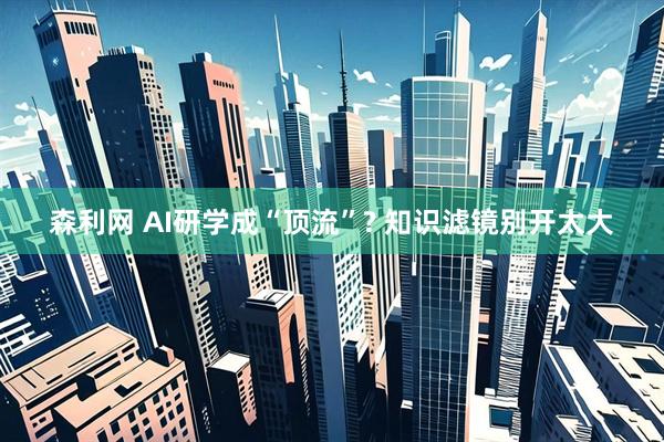 森利网 AI研学成“顶流”? 知识滤镜别开太大