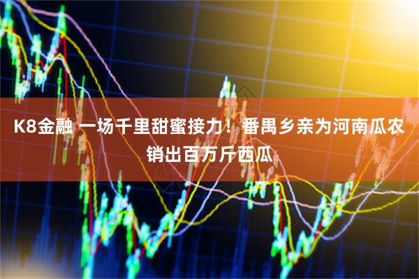 K8金融 一场千里甜蜜接力!番禺乡亲为河南瓜农销出百万斤西瓜