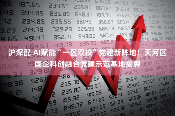沪深配 AI赋能“一区双校”党建新阵地！天河区国企科创融合党建示范基地揭牌