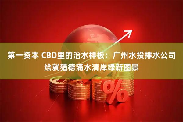 第一资本 CBD里的治水样板：广州水投排水公司绘就猎德涌水清岸绿新图景
